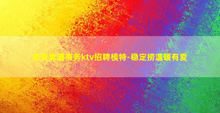 吉安靠谱商务ktv招聘模特-稳定捞温暖有爱